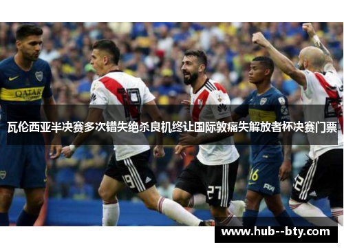 瓦伦西亚半决赛多次错失绝杀良机终让国际敦痛失解放者杯决赛门票 瓦伦西亚半决赛多次错失绝杀良机终让国际敦痛失解放者杯决赛门票