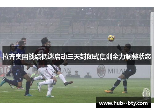 拉齐奥因战绩低迷启动三天封闭式集训全力调整状态 拉齐奥因战绩低迷启动三天封闭式集训全力调整状态