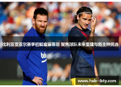 比利亚雷亚尔赛季初解雇塞蒂恩 聚焦球队未来重建与新主帅挑选 比利亚雷亚尔赛季初解雇塞蒂恩 聚焦球队未来重建与新主帅挑选